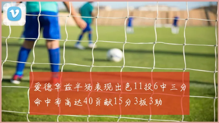 爱德华兹半场表现出色11投6中三分命中率高达40贡献15分3板3助
