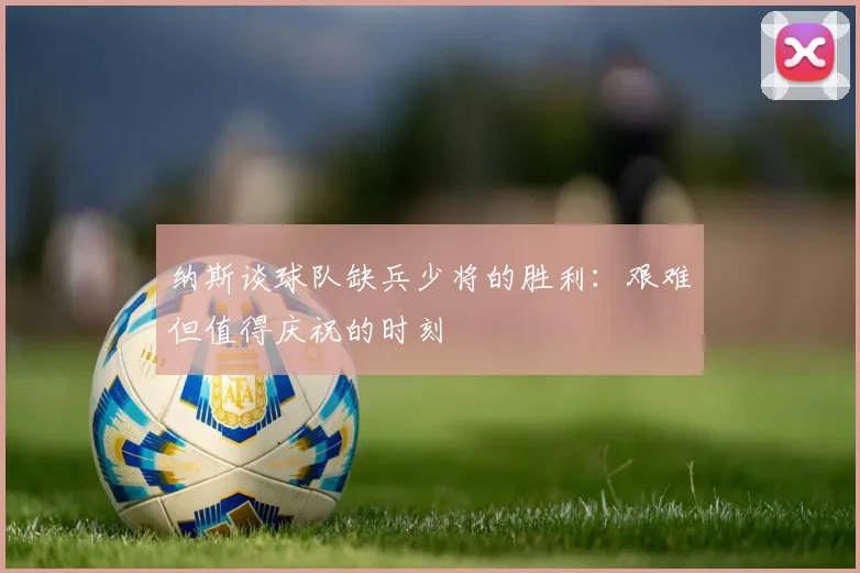 纳斯谈球队缺兵少将的胜利：艰难但值得庆祝的时刻
