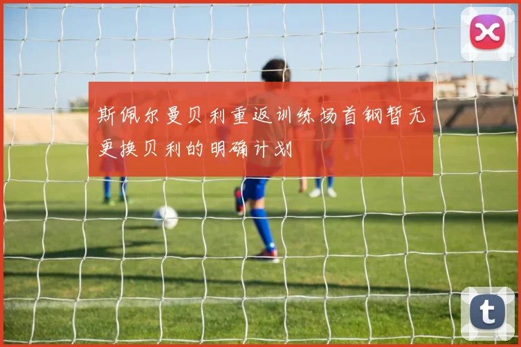 斯佩尔曼贝利重返训练场首钢暂无更换贝利的明确计划
