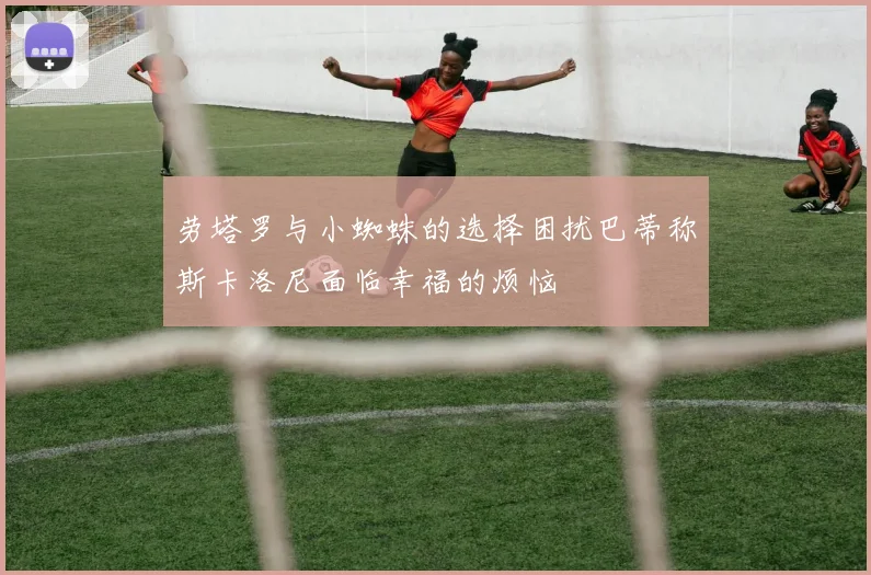 劳塔罗与小蜘蛛的选择困扰巴蒂称斯卡洛尼面临幸福的烦恼