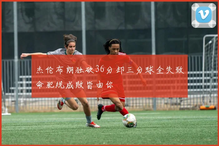 杰伦布朗独砍36分却三分球全失致命犯规成败皆由你