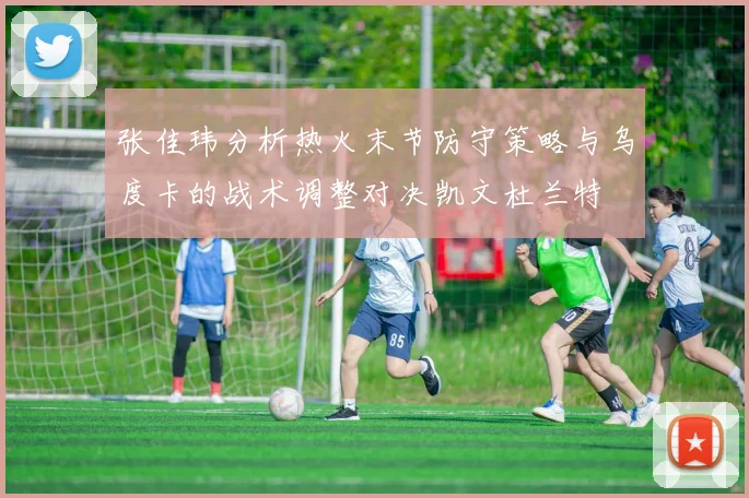 张佳玮分析热火末节防守策略与乌度卡的战术调整对决凯文杜兰特