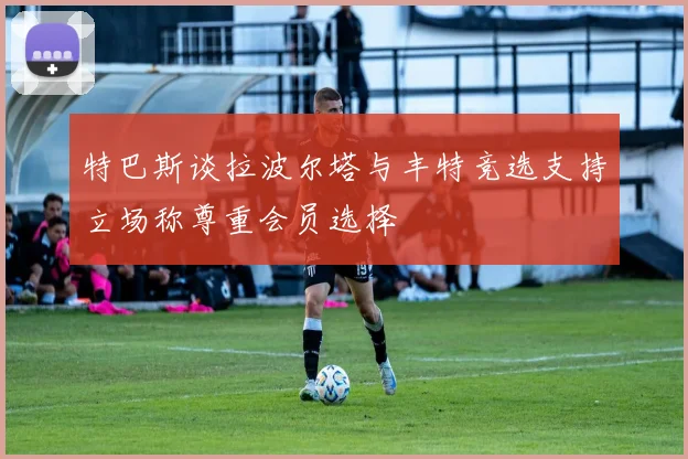特巴斯谈拉波尔塔与丰特竞选支持立场称尊重会员选择
