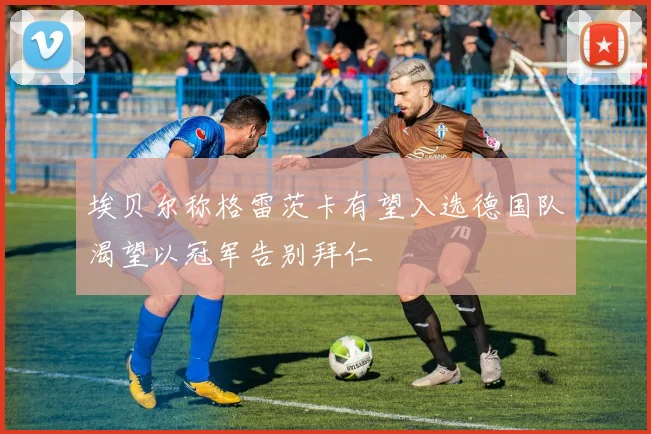 埃贝尔称格雷茨卡有望入选德国队渴望以冠军告别拜仁