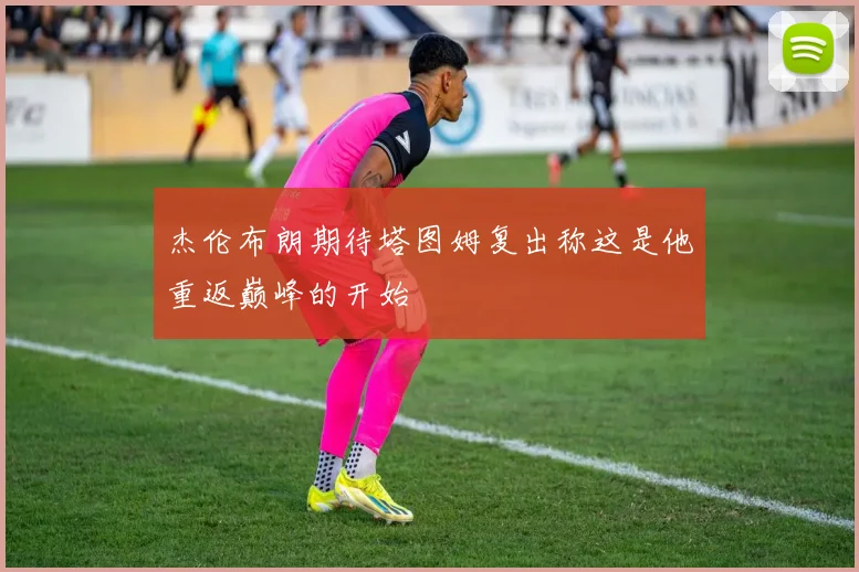 杰伦布朗期待塔图姆复出称这是他重返巅峰的开始
