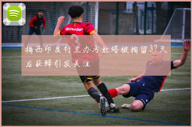 梅西印度行主办方杜塔被拘留37天后获释引发关注