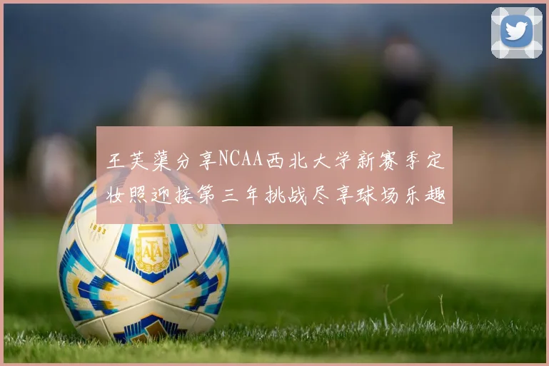 王芙蕖分享NCAA西北大学新赛季定妆照迎接第三年挑战尽享球场乐趣