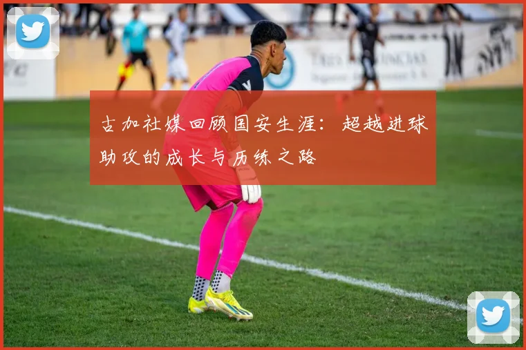 古加社媒回顾国安生涯：超越进球助攻的成长与历练之路