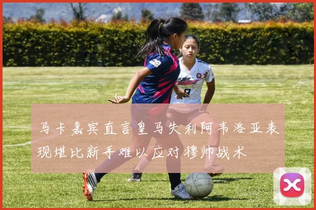 马卡嘉宾直言皇马失利阿韦洛亚表现堪比新手难以应对穆帅战术