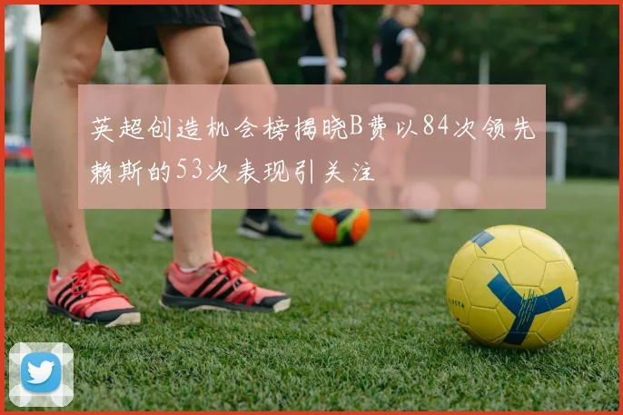 英超创造机会榜揭晓B费以84次领先赖斯的53次表现引关注