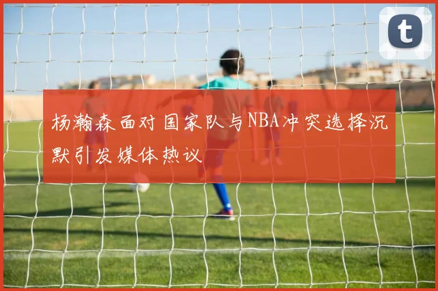 杨瀚森面对国家队与NBA冲突选择沉默引发媒体热议