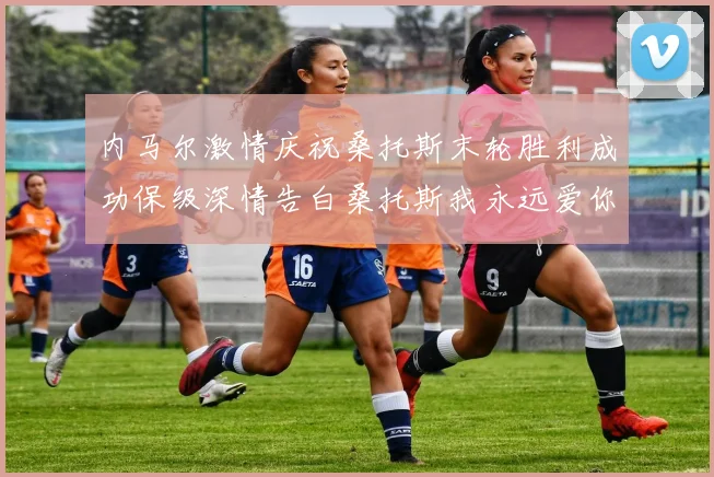 内马尔激情庆祝桑托斯末轮胜利成功保级深情告白桑托斯我永远爱你