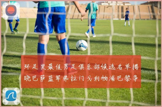 环足奖最佳男足俱乐部候选名单揭晓巴萨蓝军弗拉门戈利物浦巴黎争夺荣誉