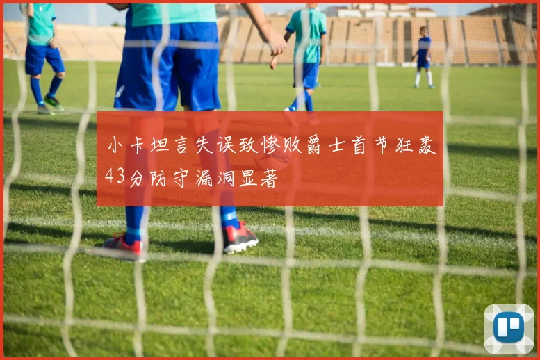 小卡坦言失误致惨败爵士首节狂轰43分防守漏洞显著