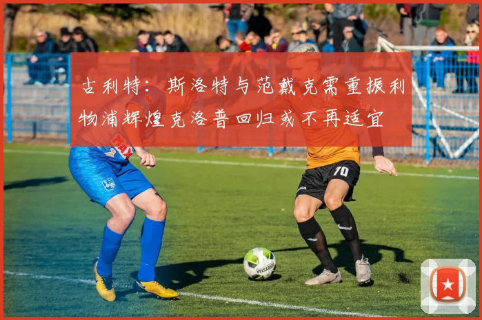 古利特：斯洛特与范戴克需重振利物浦辉煌克洛普回归或不再适宜