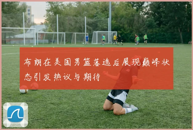 布朗在美国男篮落选后展现巅峰状态引发热议与期待