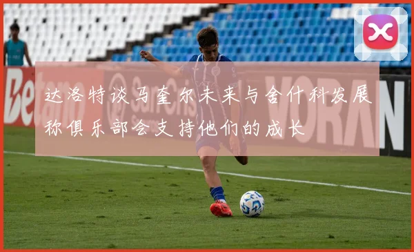 达洛特谈马奎尔未来与舍什科发展称俱乐部会支持他们的成长