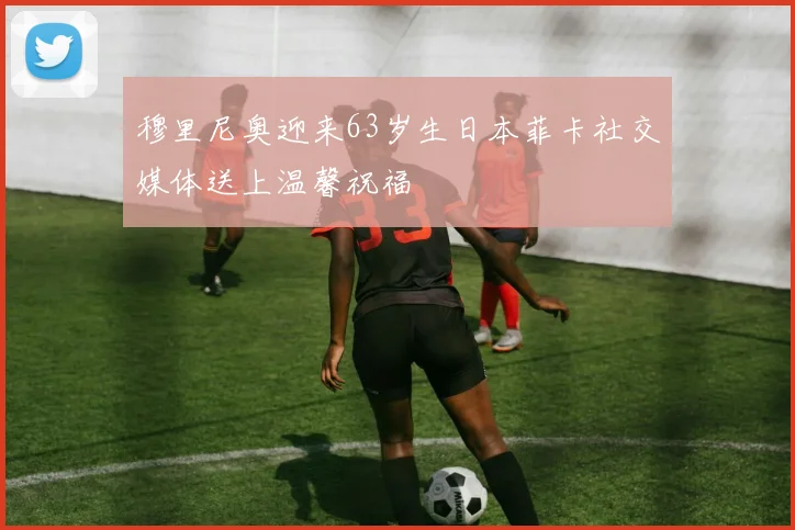 穆里尼奥迎来63岁生日本菲卡社交媒体送上温馨祝福