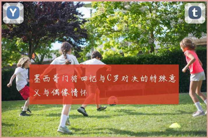 墨西哥门将回忆与C罗对决的特殊意义与偶像情怀