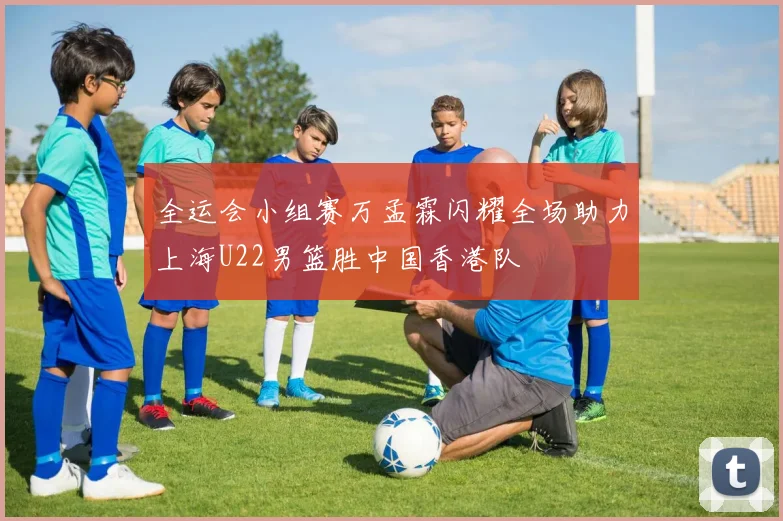 全运会小组赛万孟霖闪耀全场助力上海U22男篮胜中国香港队