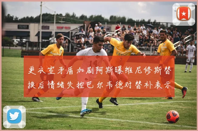 更衣室矛盾加剧阿斯曝维尼修斯替换后情绪失控巴尔韦德对替补表示不满