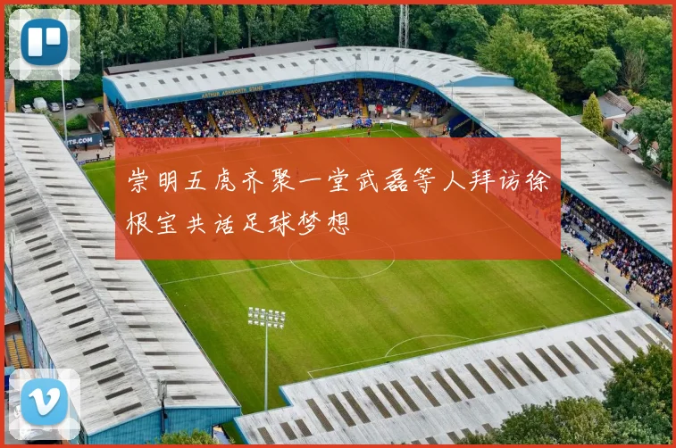 崇明五虎齐聚一堂武磊等人拜访徐根宝共话足球梦想