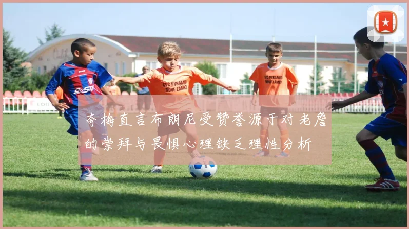 夸梅直言布朗尼受赞誉源于对老詹的崇拜与畏惧心理缺乏理性分析