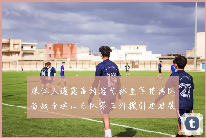 媒体人透露高诗岩陈林坚等将离队备战全运山东队第三外援引进进展显著