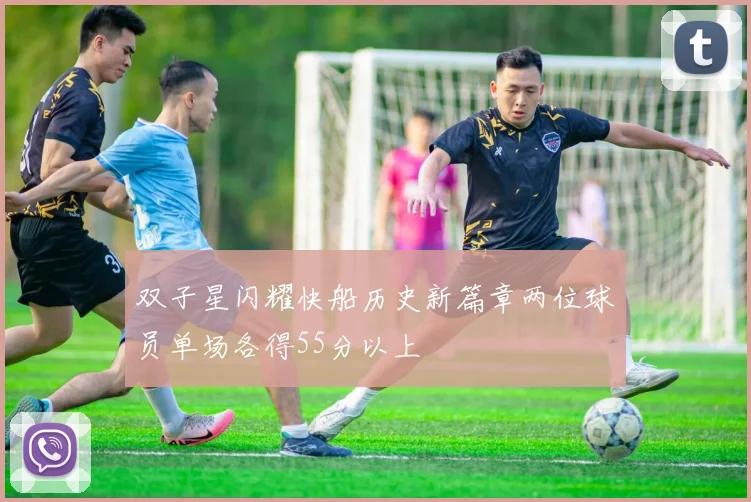 双子星闪耀快船历史新篇章两位球员单场各得55分以上