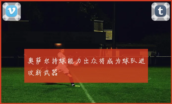 奥萨尔持球能力出众将成为球队进攻新武器