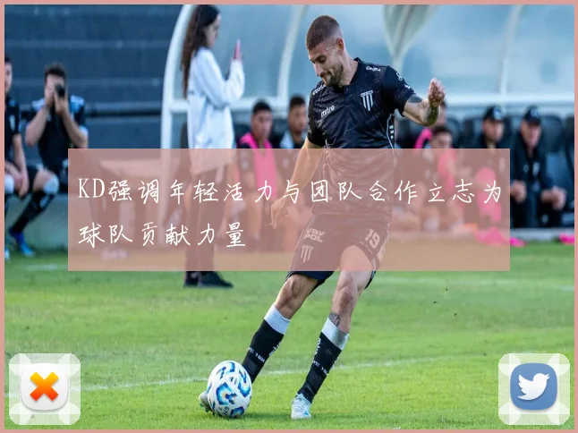 KD强调年轻活力与团队合作立志为球队贡献力量