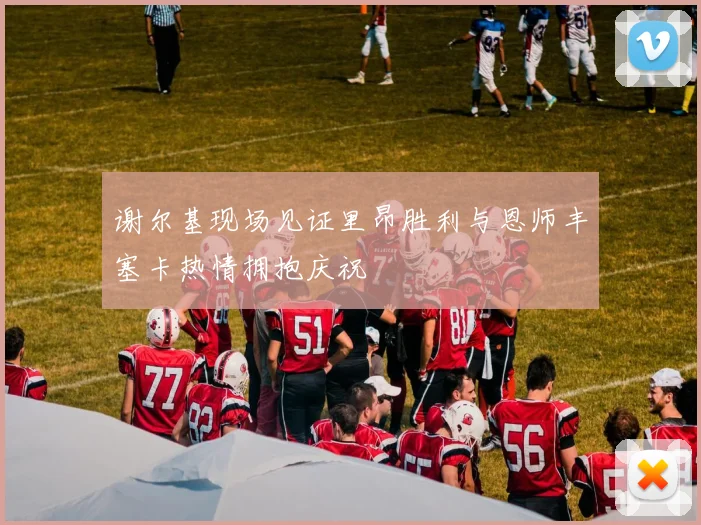 谢尔基现场见证里昂胜利与恩师丰塞卡热情拥抱庆祝