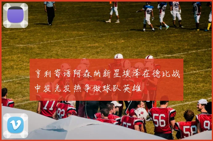 亨利寄语阿森纳新星埃泽在德比战中发光发热争做球队英雄