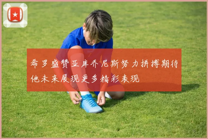 希罗盛赞亚库乔尼斯努力拼搏期待他未来展现更多精彩表现