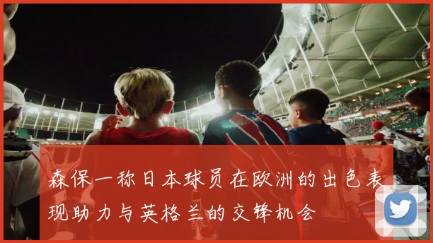 森保一称日本球员在欧洲的出色表现助力与英格兰的交锋机会