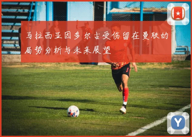 马拉西亚因多尔古受伤留在曼联的局势分析与未来展望