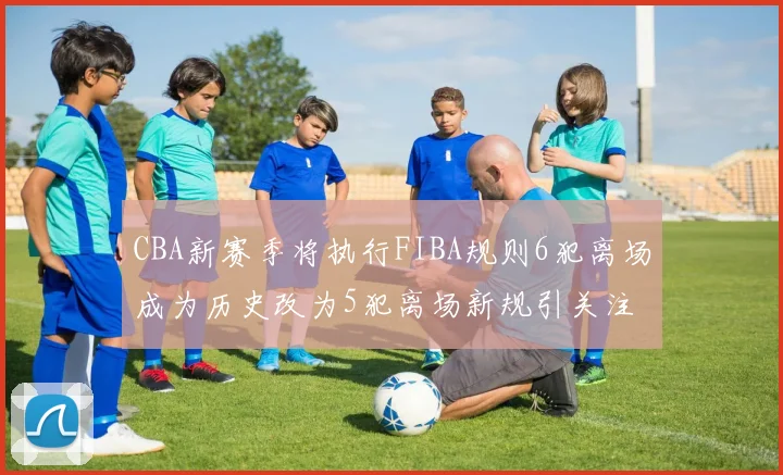 CBA新赛季将执行FIBA规则6犯离场成为历史改为5犯离场新规引关注