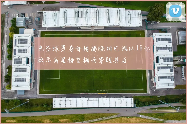 免签球员身价榜揭晓姆巴佩以18亿欧元高居榜首梅西紧随其后