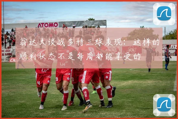 翁达夫谈战多特三球表现：这样的顺利状态不是每周都能享受的