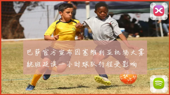 巴萨官方宣布因塞维利亚机场大雾航班延误一小时球队行程受影响