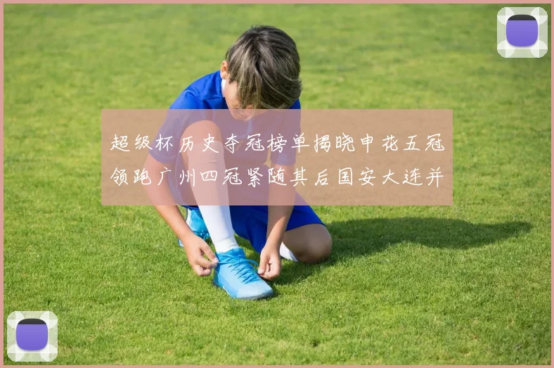 超级杯历史夺冠榜单揭晓申花五冠领跑广州四冠紧随其后国安大连并列第三