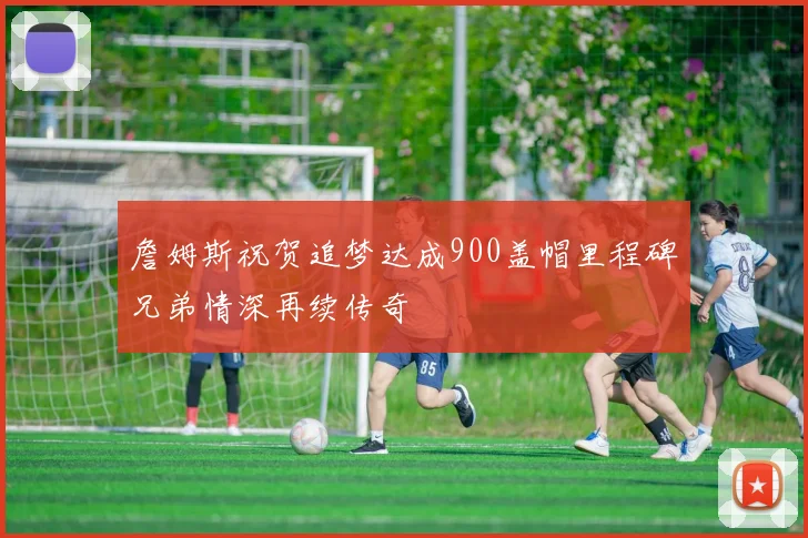 詹姆斯祝贺追梦达成900盖帽里程碑兄弟情深再续传奇
