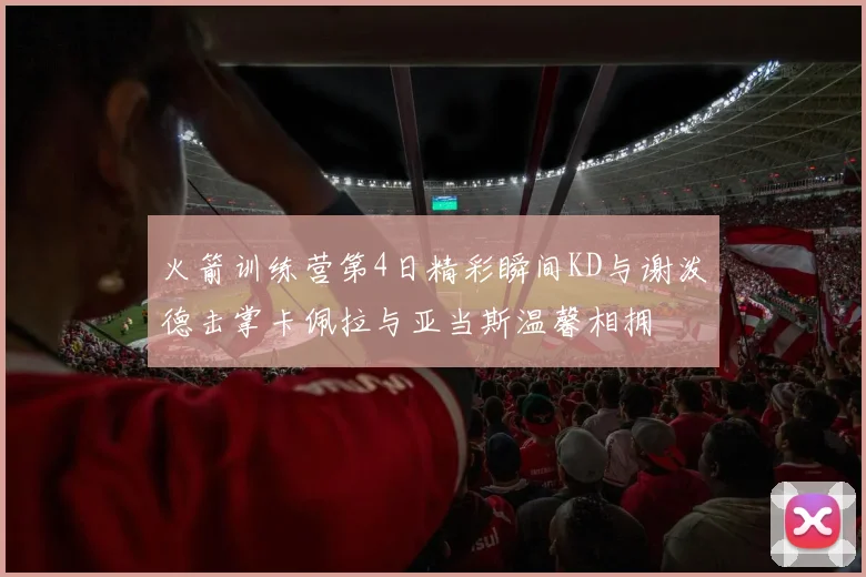 火箭训练营第4日精彩瞬间KD与谢泼德击掌卡佩拉与亚当斯温馨相拥