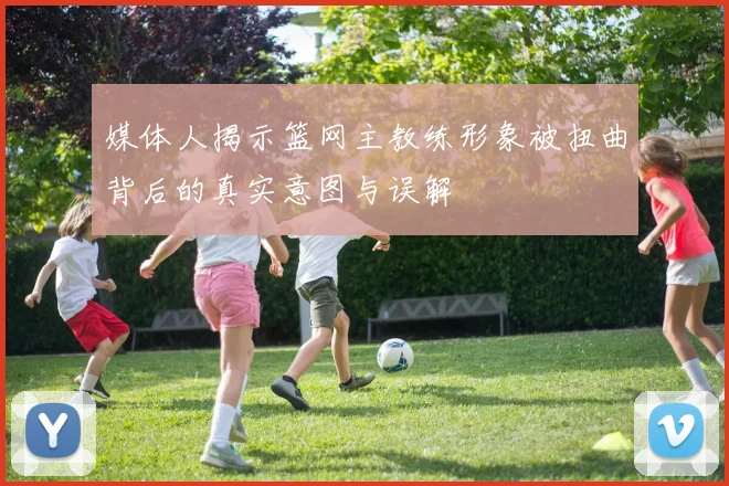 媒体人揭示篮网主教练形象被扭曲背后的真实意图与误解