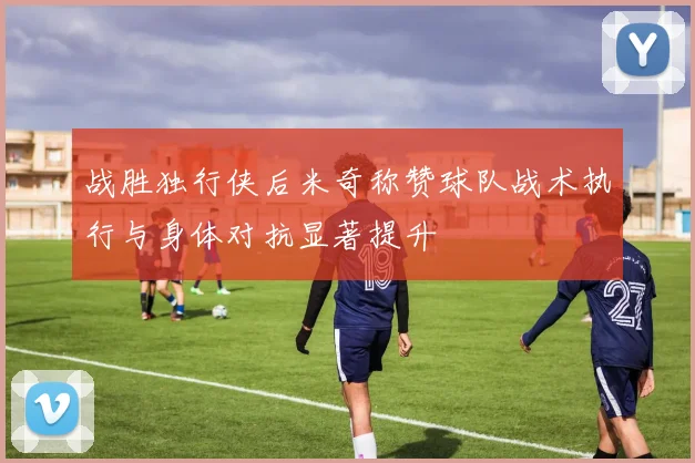 战胜独行侠后米奇称赞球队战术执行与身体对抗显著提升